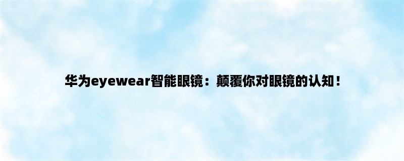 华为eyewear智能眼镜：颠覆你对眼镜的认知！