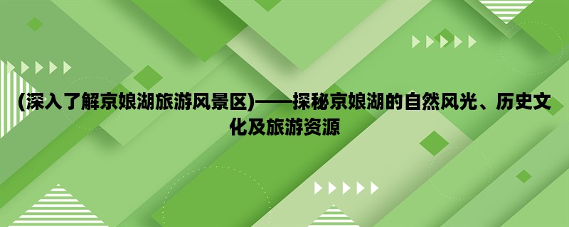 (深入了解京娘湖旅游风景区)，探秘京娘湖的自然风光、历史文化及旅游资源