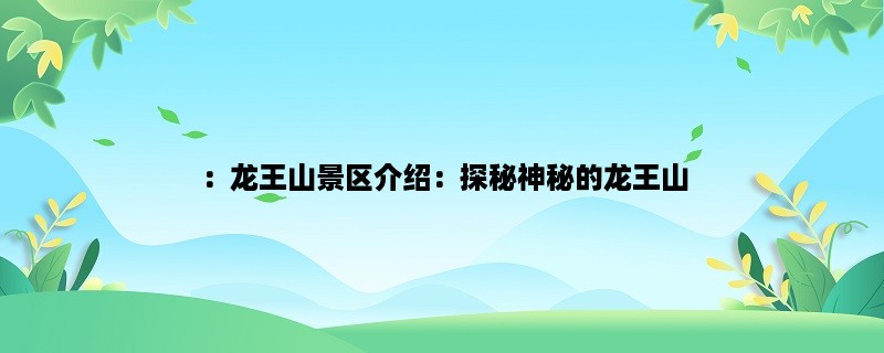 ：龙王山景区介绍：探秘神秘的龙王山