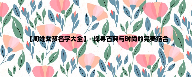 【周姓女孩名字大全】- 探寻古典与时尚的完美结合