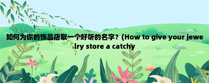 如何为你的饰品店取一个好听的名字？(How to give your jewelry store a catchy name?)