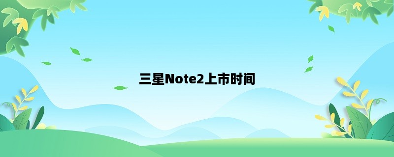 三星Note2上市时间：全面解析Note2的发布日期及相关信息