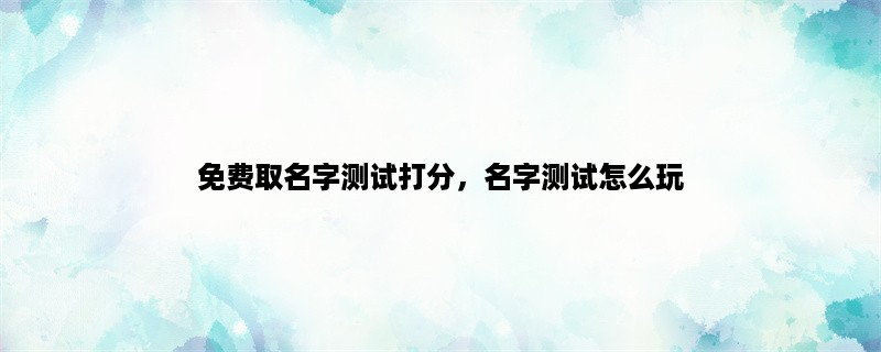 免费取名字测试打分，名字测试怎么玩，名字测试有什么用