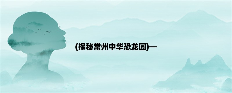 (探秘常州中华恐龙园)，发现恐龙世界的神秘之旅