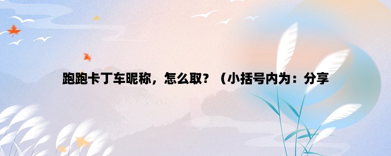 跑跑卡丁车昵称，怎么取？（小括号内为：分享一些好玩的昵称取名方法）