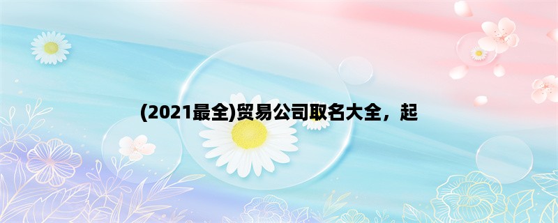 (2023最全)贸易公司取名大全，起一个好名字很重要！