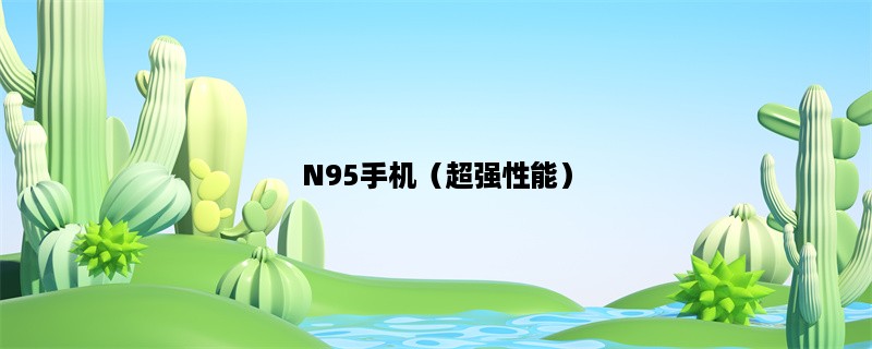 N95手机（超强性能）：你值得拥有的高性能手机