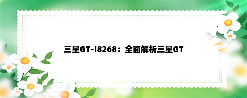 三星GT-I8268：全面解析三星GT-I8268手机的性能、功能与使用技巧