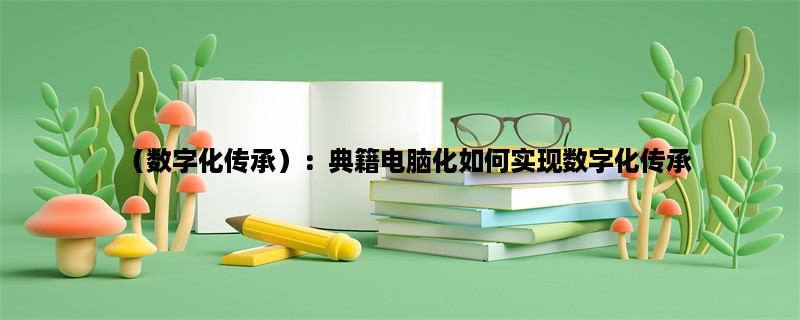 （数字化传承）：典籍电脑化如何实现数字化传承？