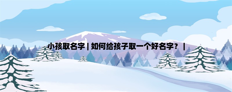 小孩取名字 | 如何给孩子取一个好名字？ | 中国传统文化中小孩取名字的意义、小孩取名字的技巧、小孩取名字的注意事项