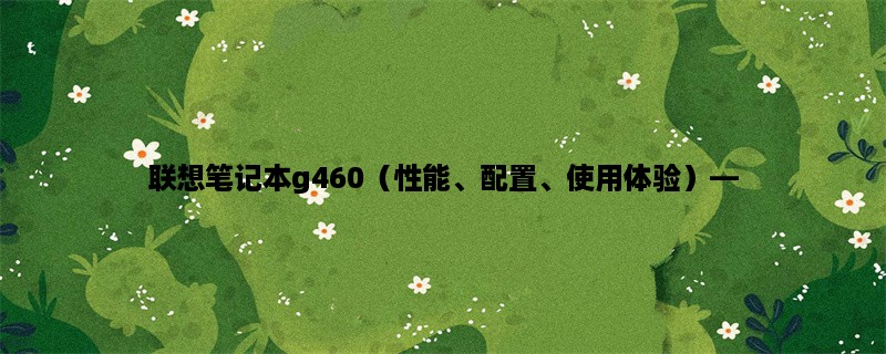 联想笔记本g460（性能、配置、使用体验），探究联想笔记本g460的性能、配置以及使用体验。