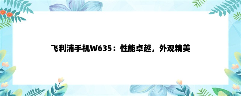 飞利浦手机W635：性能卓越，外观精美，价格实惠！