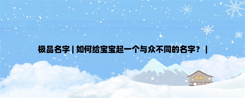 极品名字 | 如何给宝宝起一个与众不同的名字？ | 创意、文化、历史