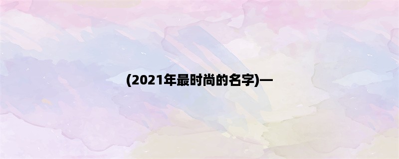 (2023年最时尚的名字)，给你的宝宝起个与众不同的名字