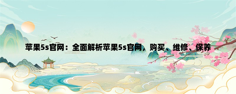 苹果5s官网：全面解析苹果5s官网，购买、维修、保养一网打尽！