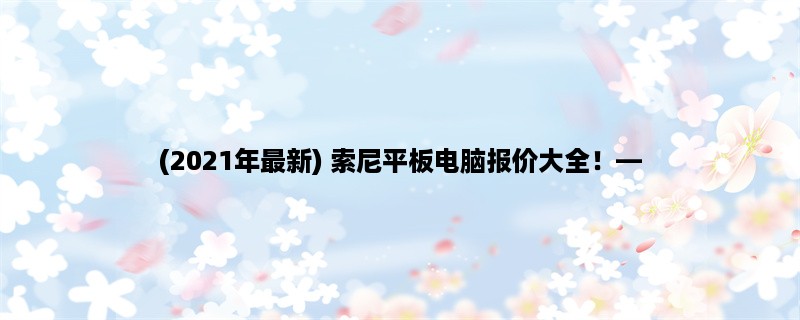 (2023年最新) 索尼平板电脑报价大全！，从性能、配置、价格三方面详解