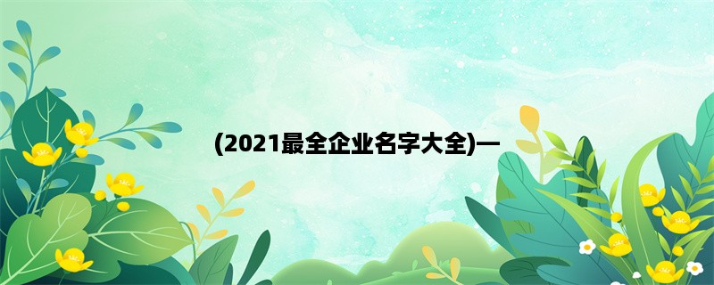 (2023最全企业名字大全)，选择企业名字的正确姿势