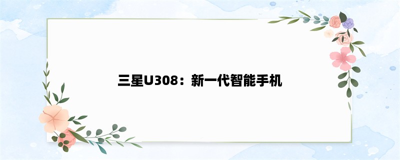 三星U308：新一代智能手机（介绍三星U308的性能、功能和设计）