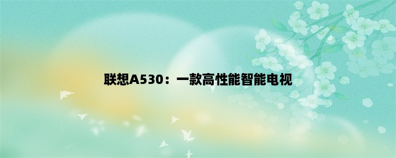 联想A530：一款高性能智能电视，让您享受身临其境的视听盛宴