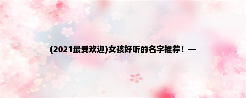 (2023最受欢迎)女孩好听的名字推荐！，让你的宝宝与众不同