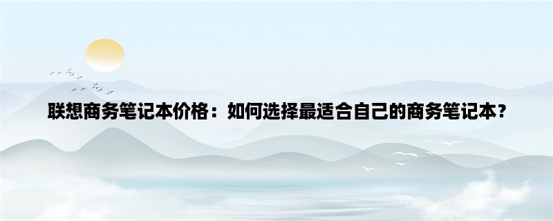 联想商务笔记本价格：如何选择最适合自己的商务笔记本？