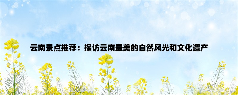 云南景点推荐：探访云南最美的自然风光和文化遗产