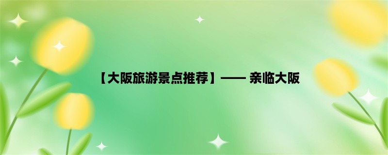 【大阪旅游景点推荐】， 亲临大阪，探寻其独特之美！