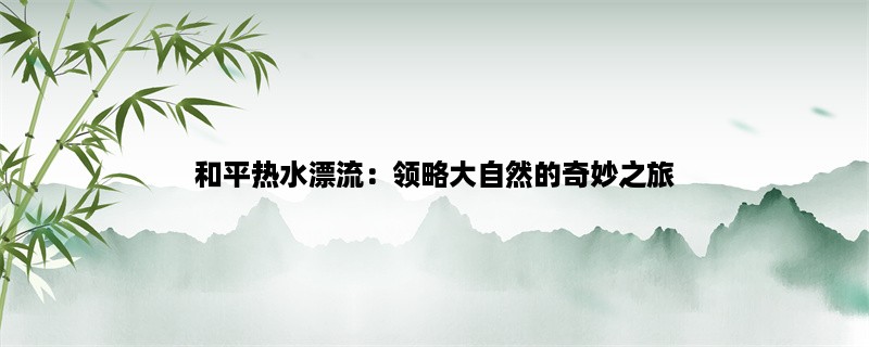 和平热水漂流：领略大自然的奇妙之旅