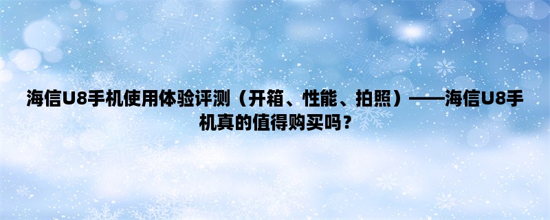 海信U8手机使用体验评测（开箱、性能、拍照），海信U8手机真的值得购买吗？