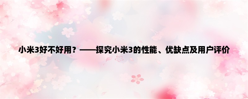 小米3好不好用，探究小米3的性能、优缺点及用户评价