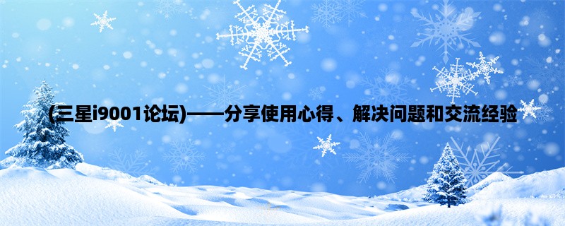 (三星i9001论坛)，分享使用心得、解决问题和交流经验