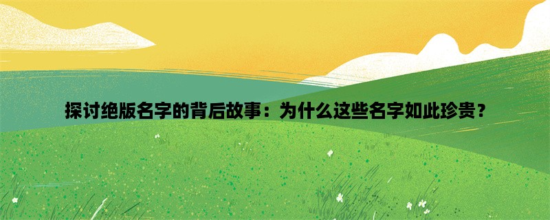 探讨绝版名字的背后故事：为什么这些名字如此珍贵？