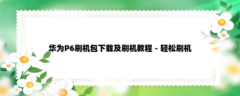 华为P6刷机包下载及刷机教程 - 轻松刷机，让你的手机更加强大