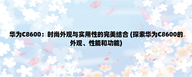 华为C8600：时尚外观与实用性的完美结合 (探索华为C8600的外观、性能和功能)