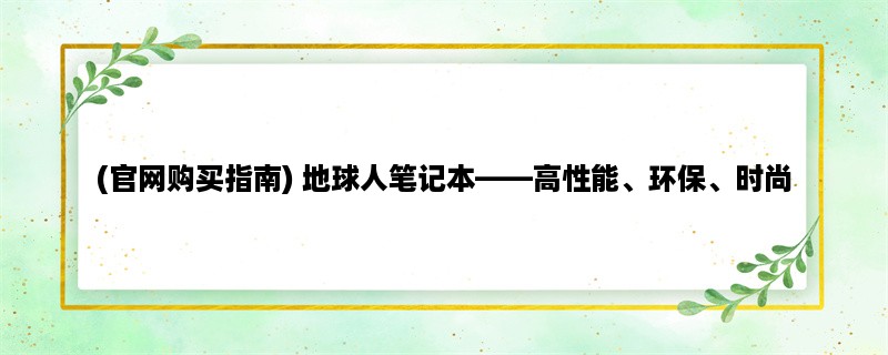 (官网购买指南) 地球人笔记本，高性能、环保、时尚