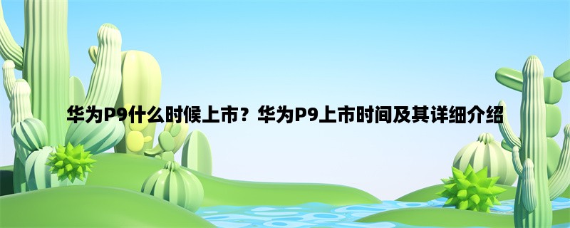 华为P9什么时候上市？华为P9上市时间及其详细介绍