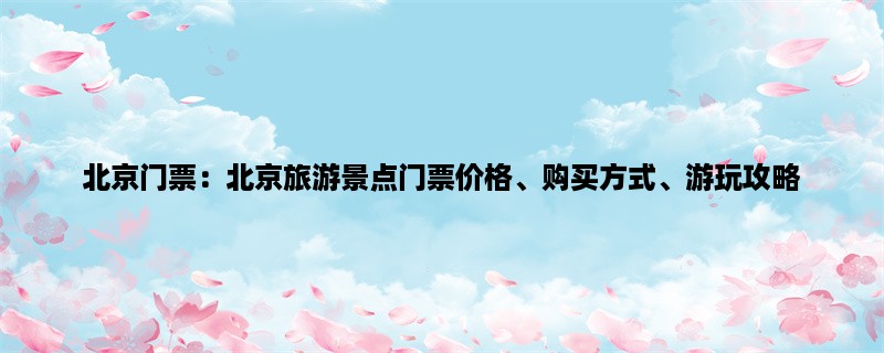 北京门票：北京旅游景点门票价格、购买方式、游玩攻略