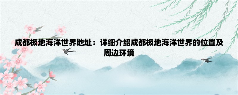 成都极地海洋世界地址：详细介绍成都极地海洋世界的位置及周边环境