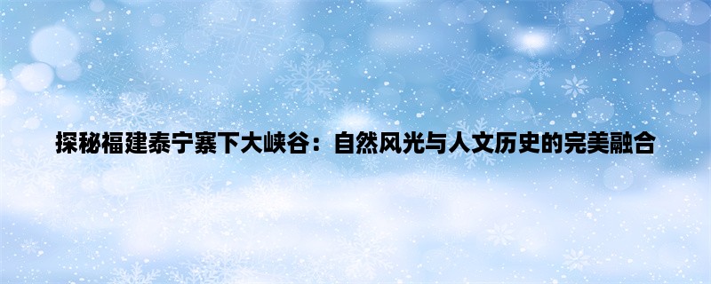 探秘福建泰宁寨下大峡谷：自然风光与人文历史的完美融合