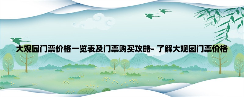 大观园门票价格一览表及门票购买攻略- 了解大观园门票价格，省钱游大观园！