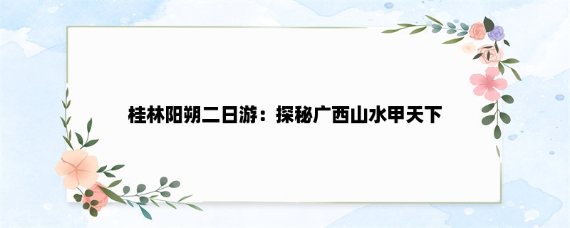 桂林阳朔二日游：探秘广西山水甲天下