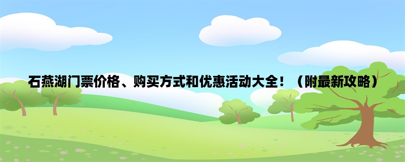 石燕湖门票价格、购买方式和优惠活动大全！（附最新攻略）