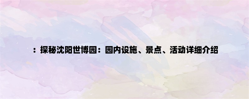 ：探秘沈阳世博园：园内设施、景点、活动详细介绍