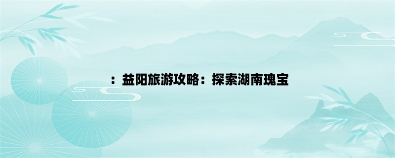 ：益阳旅游攻略：探索湖