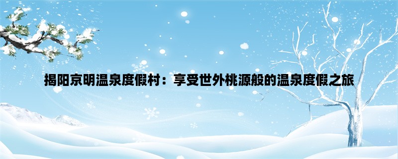 揭阳京明温泉度假村：享受世外桃源般的温泉度假之旅