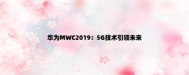 华为MWC2019：5G技术引领未来，华为展示最新科技成果