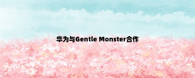 华为与Gentle Monster合作，打造智能眼镜 (华为又一次领跑科技潮流)