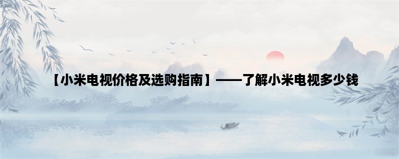 【小米电视价格及选购指南】，了解小米电视多少钱，如何选择最适合自己的型号