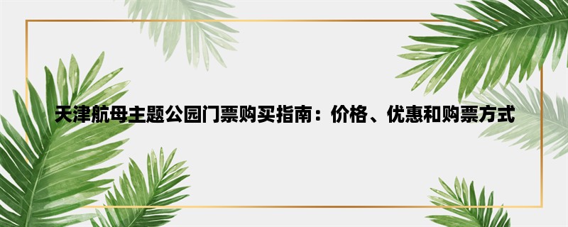 天津航母主题公园门票购买指南：价格、优惠和购票方式