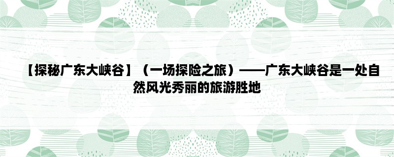 【探秘广东大峡谷】（一场探险之旅），广东大峡谷是一处自然风光秀丽的旅游胜地，拥有壮观的峡谷景观、清澈的溪流和丰富的动植物资源。以下为您详细介绍广东大峡谷的三个相关点：